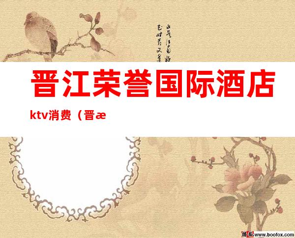 晋江荣誉国际酒店ktv消费（晋江荣誉国际酒店ktv消费怎么样）