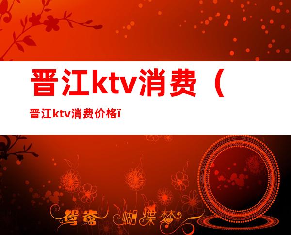 晋江ktv消费（晋江ktv消费价格）