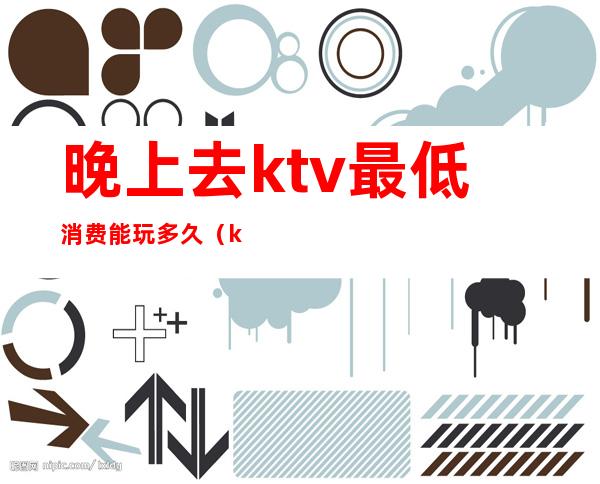 晚上去ktv最低消费能玩多久（ktv晚上一般怎么收费）