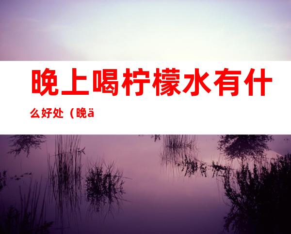 晚上喝柠檬水有什么好处（晚上喝柠檬水有什么好处水）