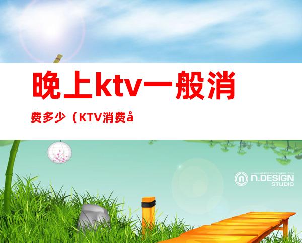 晚上ktv一般消费多少（KTV消费多少）