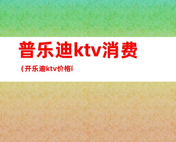 普乐迪ktv消费（开乐迪ktv价格）