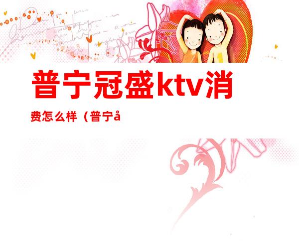 普宁冠盛ktv消费怎么样（普宁名城酒店ktv消费）