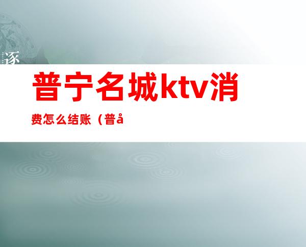 普宁名城ktv消费怎么结账（普宁名城ktv消费怎么结账的）