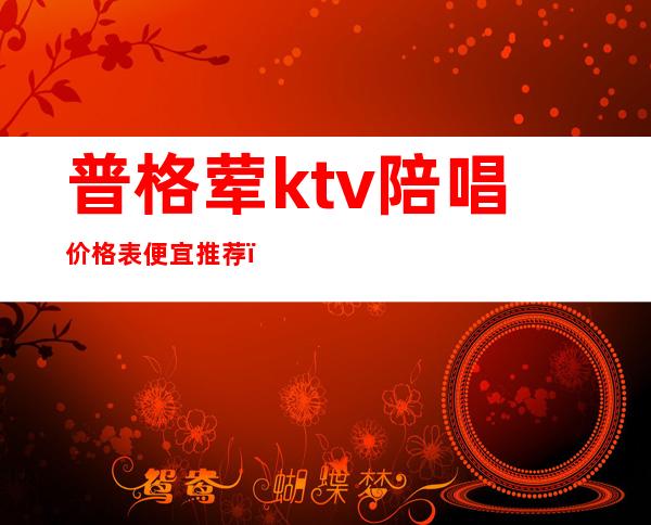 普格荤ktv陪唱价格表便宜推荐（普兰店ktv有陪唱歌的吗）