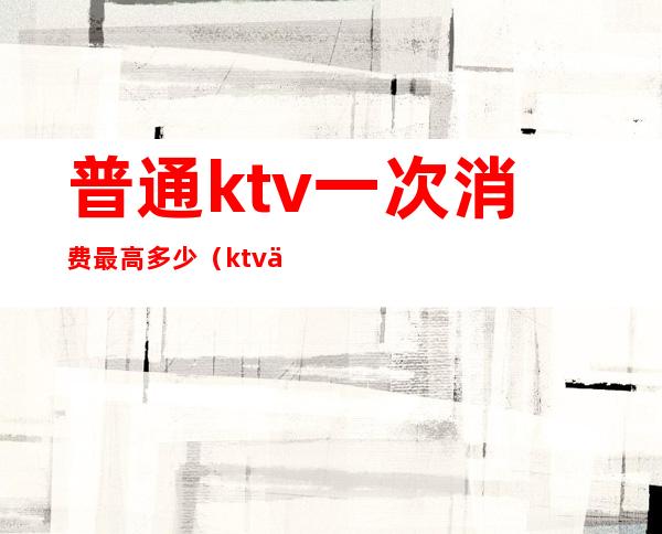 普通ktv一次消费最高多少（ktv人均消费大概多少）