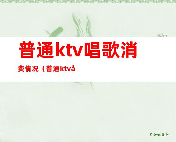 普通ktv唱歌消费情况（普通ktv唱歌消费情况）