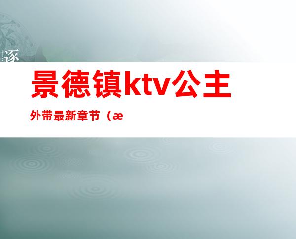 景德镇ktv公主外带最新章节（景德镇有哪些ktv有公主的）