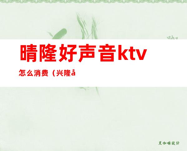 晴隆好声音ktv怎么消费（兴隆好声音ktv电话是多少）