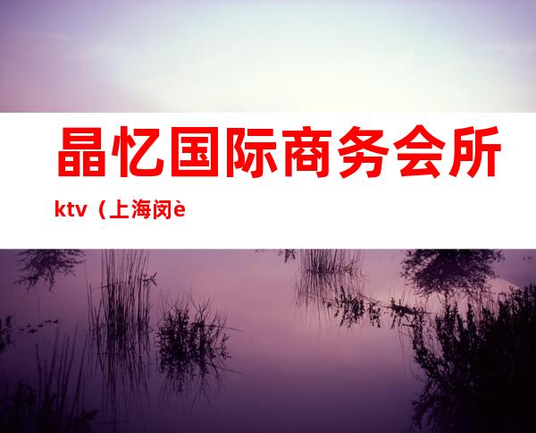 晶忆国际商务会所ktv（上海闵行晶忆国际会所招聘）