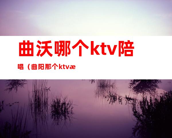 曲沃哪个ktv陪唱（曲阳那个ktv有陪唱）