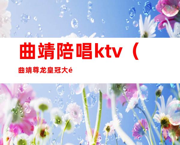 曲靖陪唱ktv（曲靖尊龙皇冠大酒店陪唱）