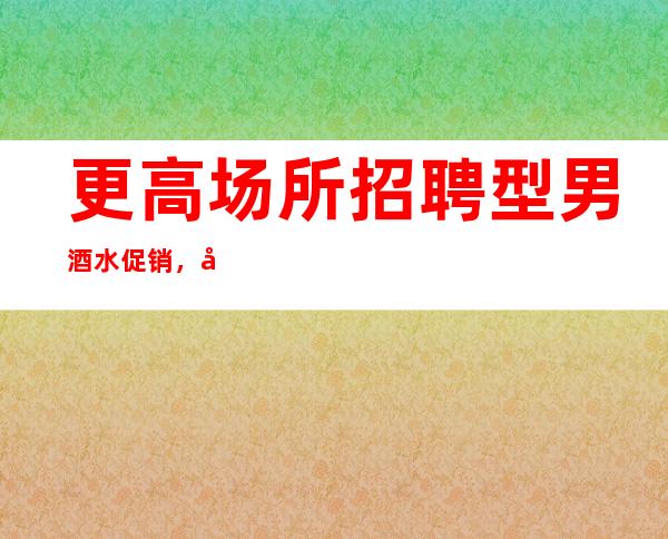 更高场所招聘型男酒水促销，包住。路费报销，高待遇急招