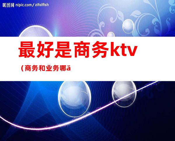 最好是商务ktv（商务和业务哪个更好）