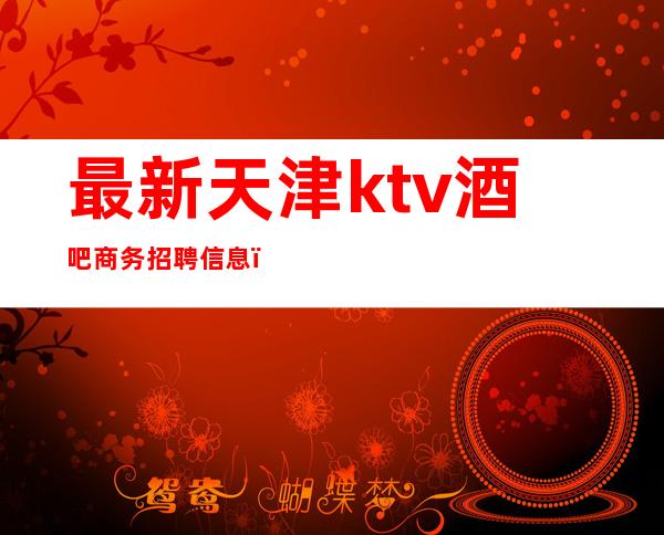 最新天津ktv酒吧商务招聘信息（天津高端商务ktv模特招聘）