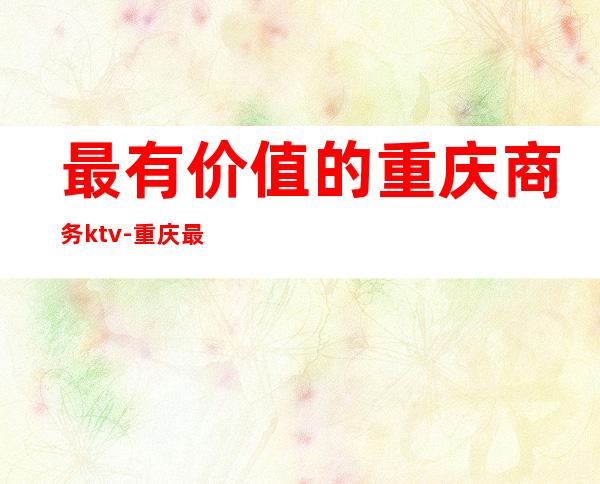 最有价值的重庆商务ktv-重庆最贵的ktv