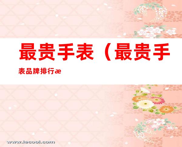 最贵手表（最贵手表品牌排行榜前十名）