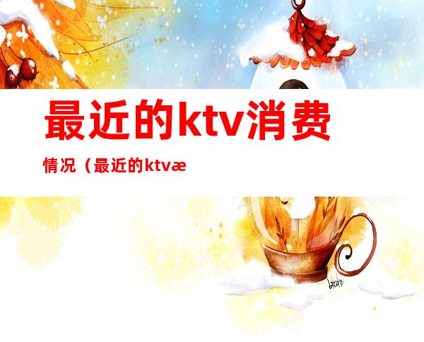 最近的ktv消费情况（最近的ktv消费情况查询）