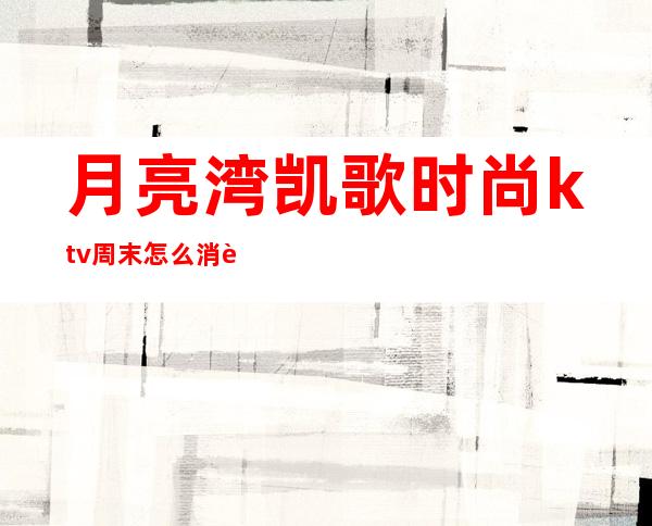 月亮湾凯歌时尚ktv周末怎么消费（）