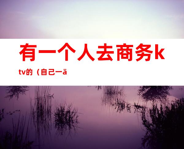 有一个人去商务ktv的（自己一个人去商务ktv）