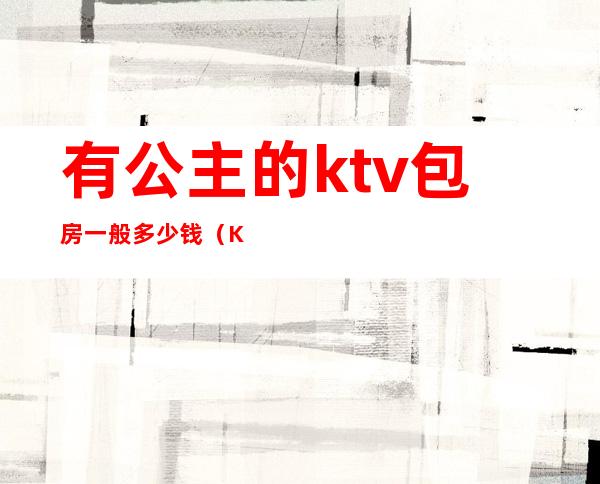 有公主的ktv包房一般多少钱（KTV公主一般多少钱一个台）