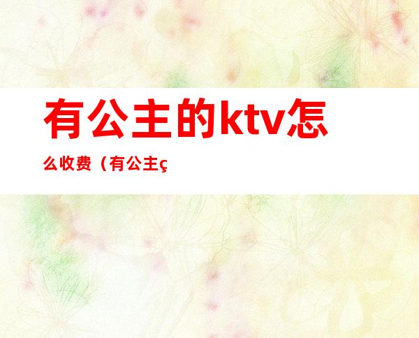 有公主的ktv怎么收费（有公主的ktv怎么收费的）