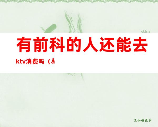 有前科的人还能去ktv消费吗（女孩子去ktv做前台好吗）