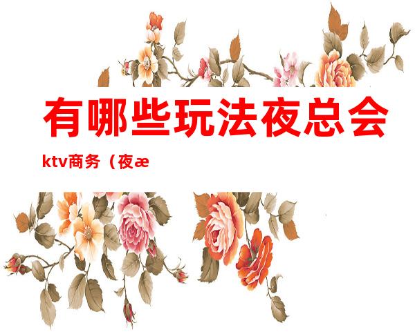 有哪些玩法夜总会ktv商务（夜总会 ktv 区别）