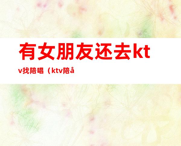 有女朋友还去ktv找陪唱（ktv陪唱的女孩能交往吗）