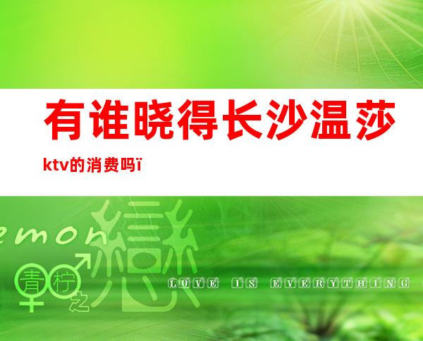 有谁晓得长沙温莎ktv的消费吗（长沙温莎ktv价格表晚场）