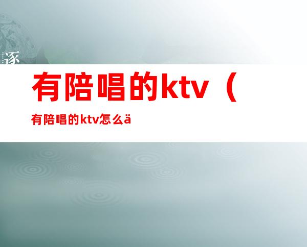 有陪唱的ktv（有陪唱的ktv怎么举报）