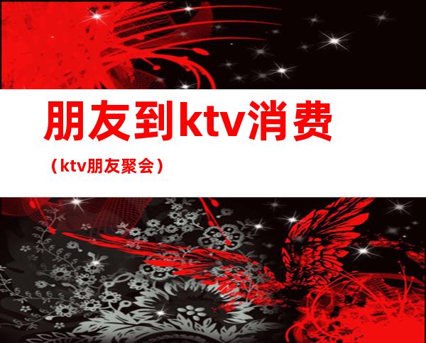 朋友到ktv消费（ktv朋友聚会）