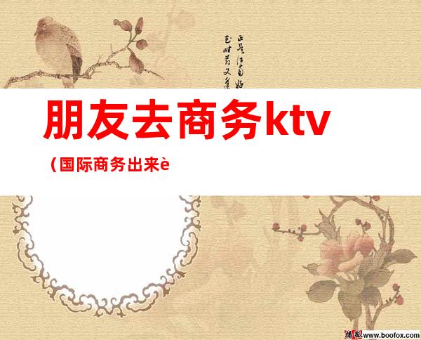 朋友去商务ktv（国际商务出来能干嘛）