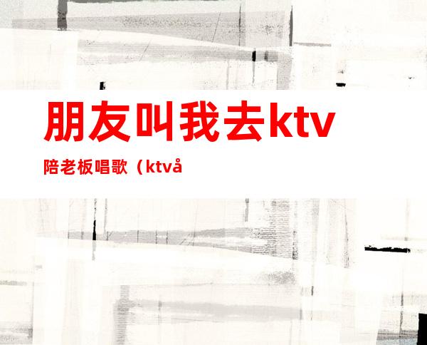 朋友叫我去ktv陪老板唱歌（ktv和老板唱歌）