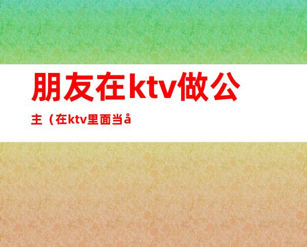 朋友在ktv做公主（在ktv里面当公主）