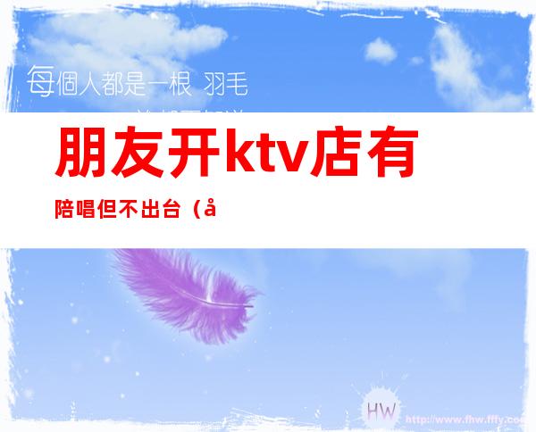 朋友开ktv店有陪唱但不出台（去ktv都会叫陪唱吗）