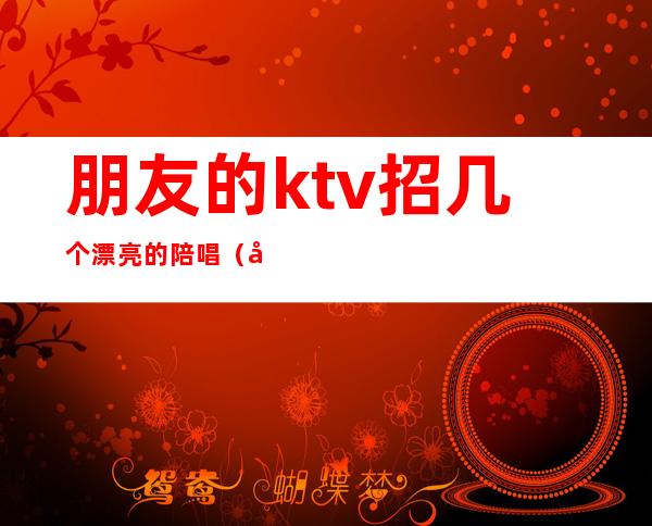 朋友的ktv招几个漂亮的陪唱（啥样的ktv有陪唱）