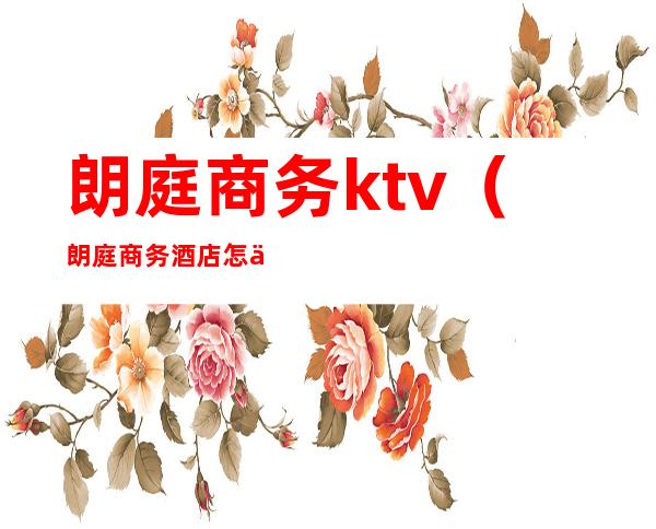 朗庭商务ktv（朗庭商务酒店怎么样）