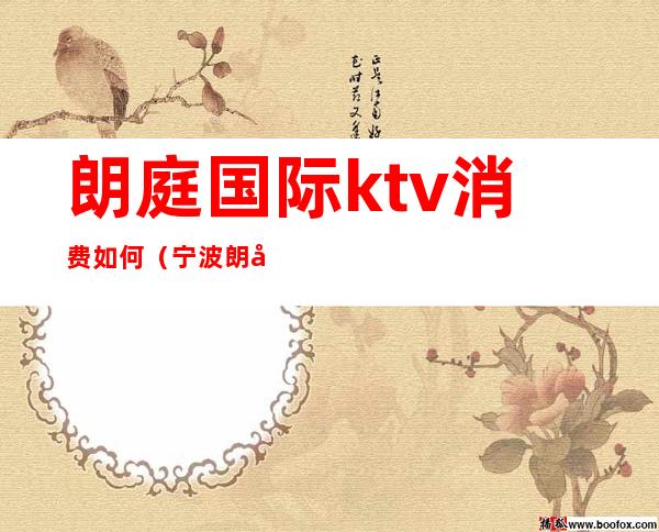 朗庭国际ktv消费如何（宁波朗庭国际ktv怎么样）