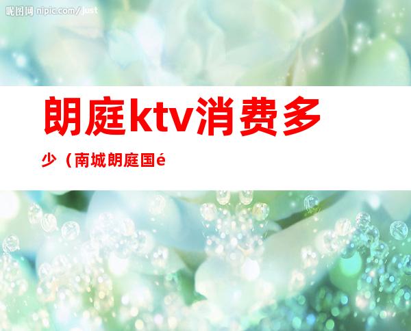 朗庭ktv消费多少（南城朗庭国际ktv电话）