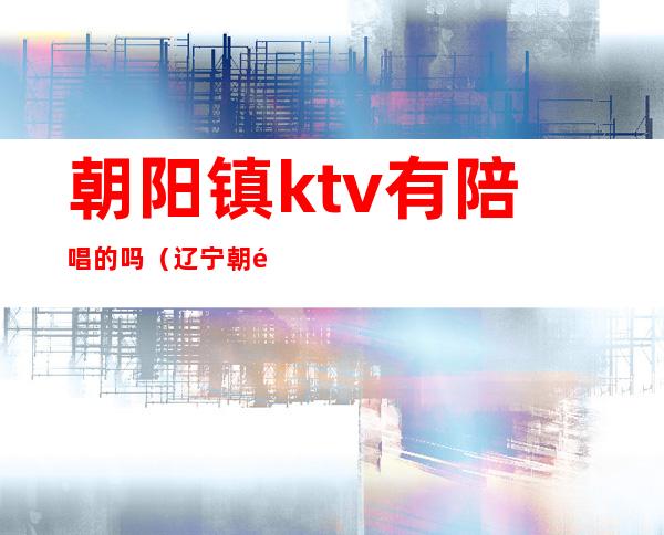 朝阳镇ktv有陪唱的吗（辽宁朝阳市有陪唱的ktv）