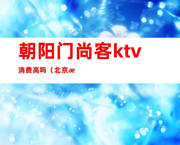 朝阳门尚客ktv消费高吗（北京朝阳尚艺墅KTV）