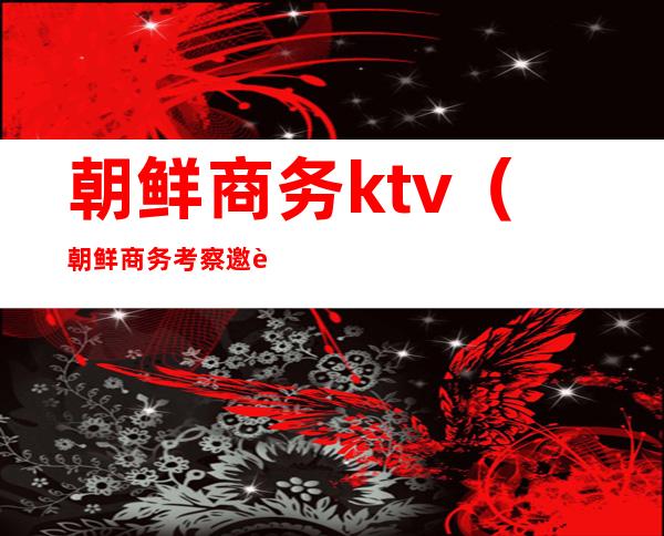 朝鲜商务ktv（朝鲜商务考察邀请函）