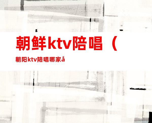 朝鲜ktv陪唱（朝阳ktv陪唱哪家好）