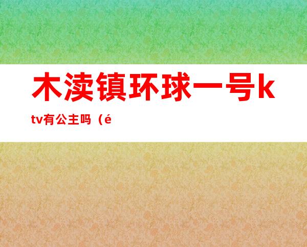 木渎镇环球一号ktv有公主吗（附近ktv公主一位多钱）