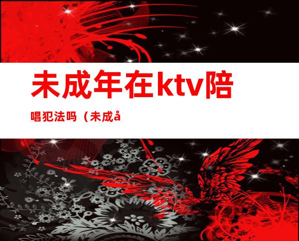 未成年在ktv陪唱犯法吗（未成年在ktv陪唱犯法吗）