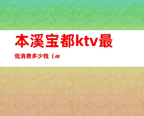 本溪宝都ktv最低消费多少钱（本溪宝都ktv最低消费多少钱一天）