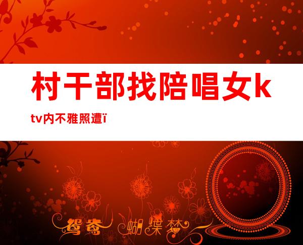 村干部找陪唱女ktv内不雅照遭（村书记可以去KTV）