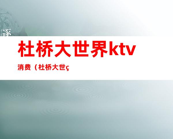 杜桥大世界ktv消费（杜桥大世界ktv电话）