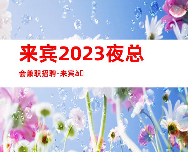 来宾2023夜总会兼职招聘-来宾哪家商务ktv招聘职业服务员工资高